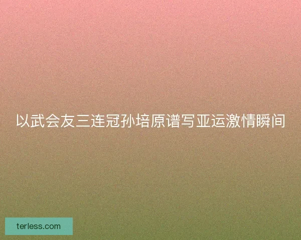 以武会友三连冠孙培原谱写亚运激情瞬间