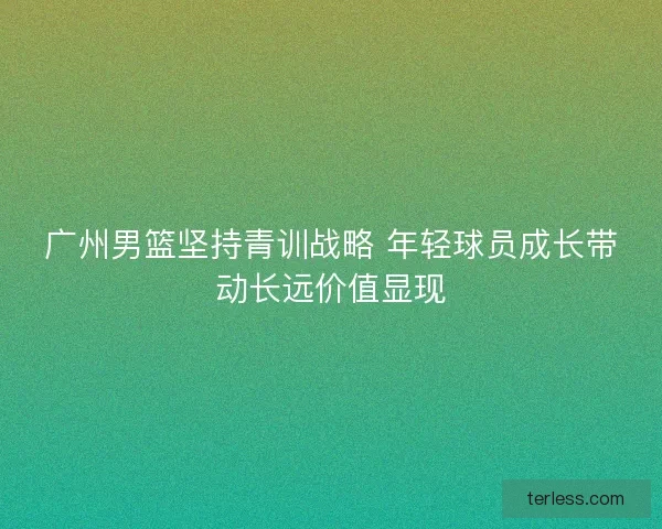广州男篮坚持青训战略 年轻球员成长带动长远价值显现
