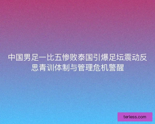 中国男足一比五惨败泰国引爆足坛震动反思青训体制与管理危机警醒