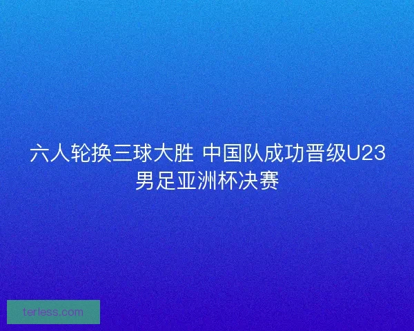 六人轮换三球大胜 中国队成功晋级U23男足亚洲杯决赛