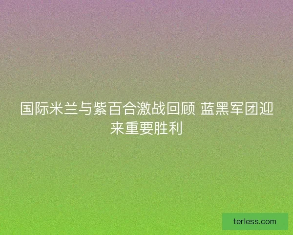 国际米兰与紫百合激战回顾 蓝黑军团迎来重要胜利