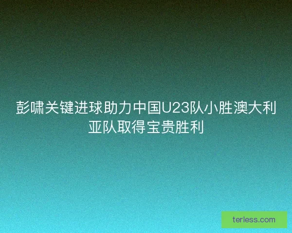 彭啸关键进球助力中国U23队小胜澳大利亚队取得宝贵胜利